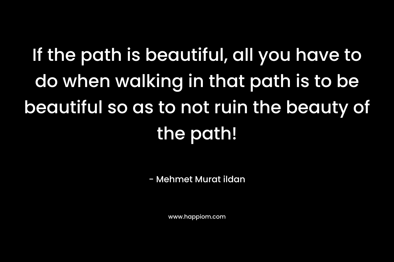 If the path is beautiful, all you have to do when walking in that path is to be beautiful so as to not ruin the beauty of the path!
