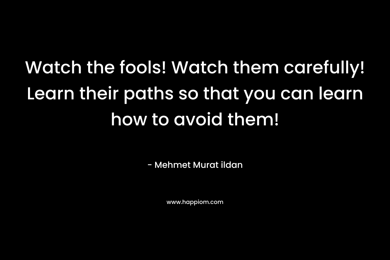 Watch the fools! Watch them carefully! Learn their paths so that you can learn how to avoid them!