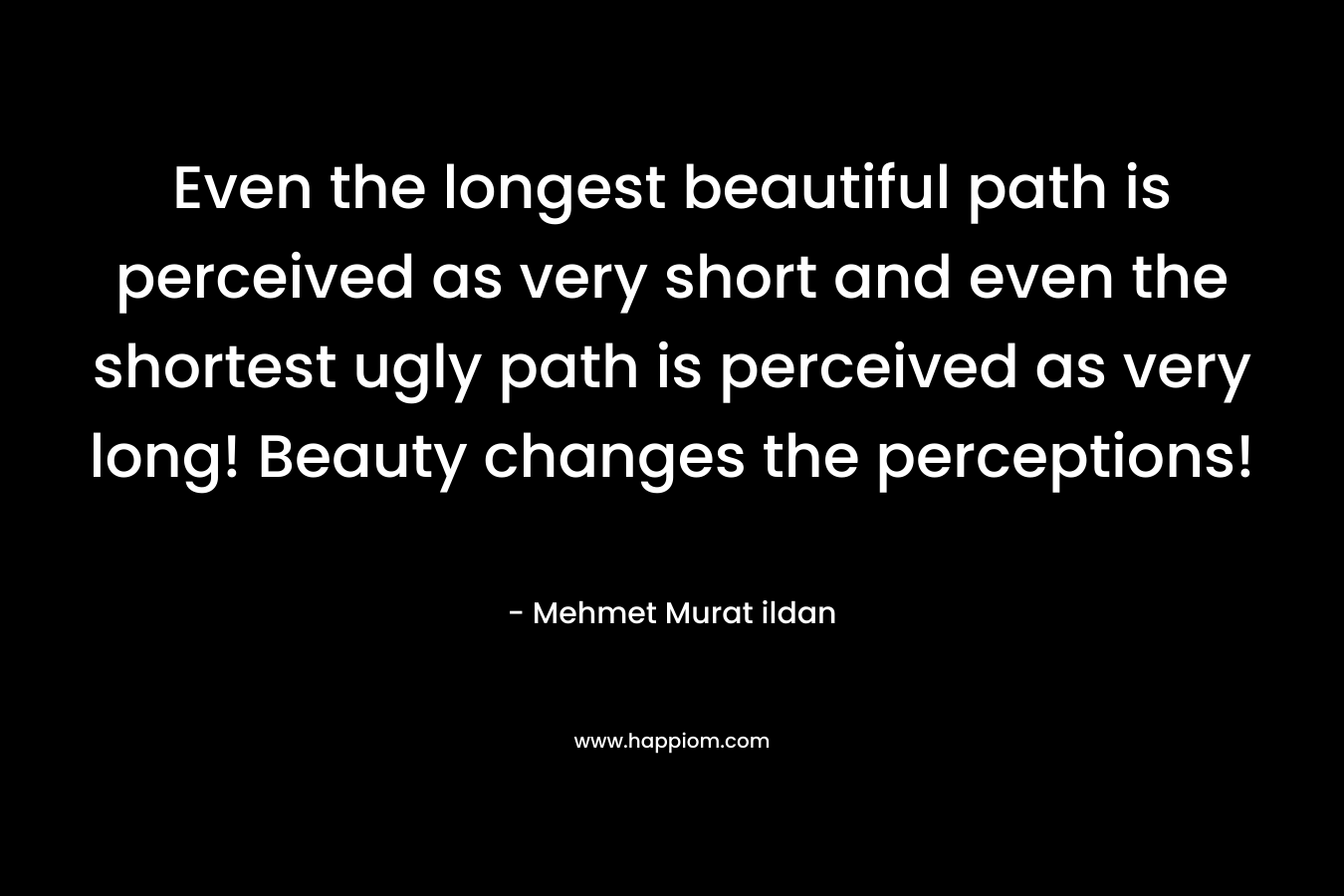 Even the longest beautiful path is perceived as very short and even the shortest ugly path is perceived as very long! Beauty changes the perceptions! – Mehmet Murat ildan