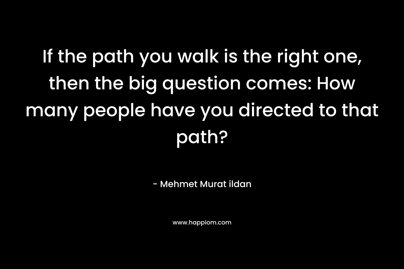 If the path you walk is the right one, then the big question comes: How many people have you directed to that path?