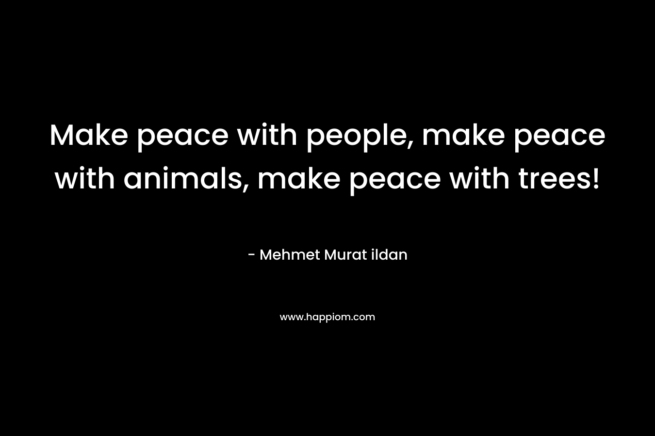 Make peace with people, make peace with animals, make peace with trees!