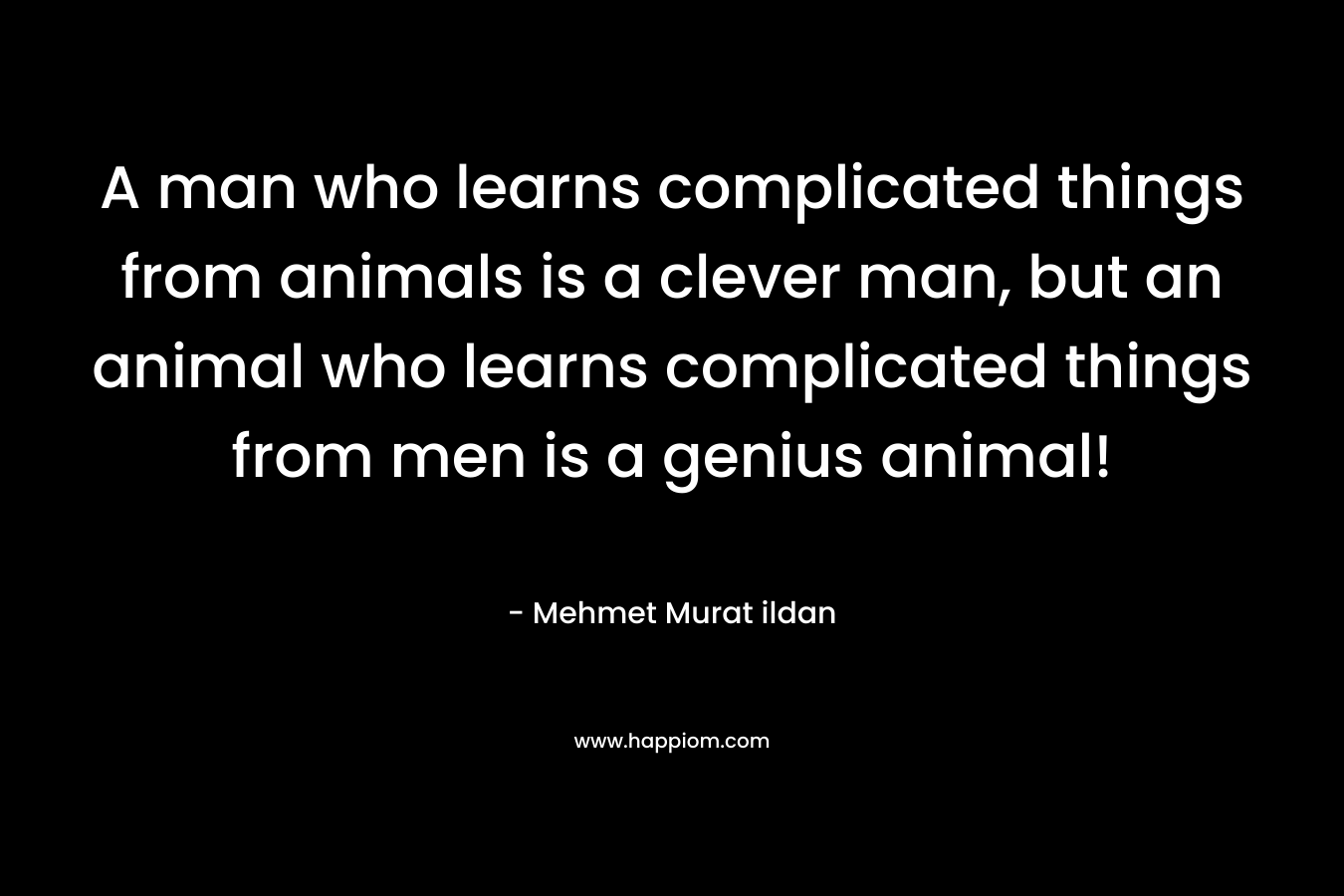 A man who learns complicated things from animals is a clever man, but an animal who learns complicated things from men is a genius animal!