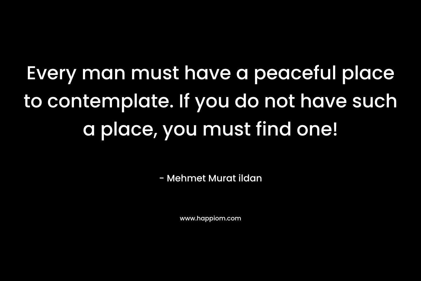 Every man must have a peaceful place to contemplate. If you do not have such a place, you must find one!