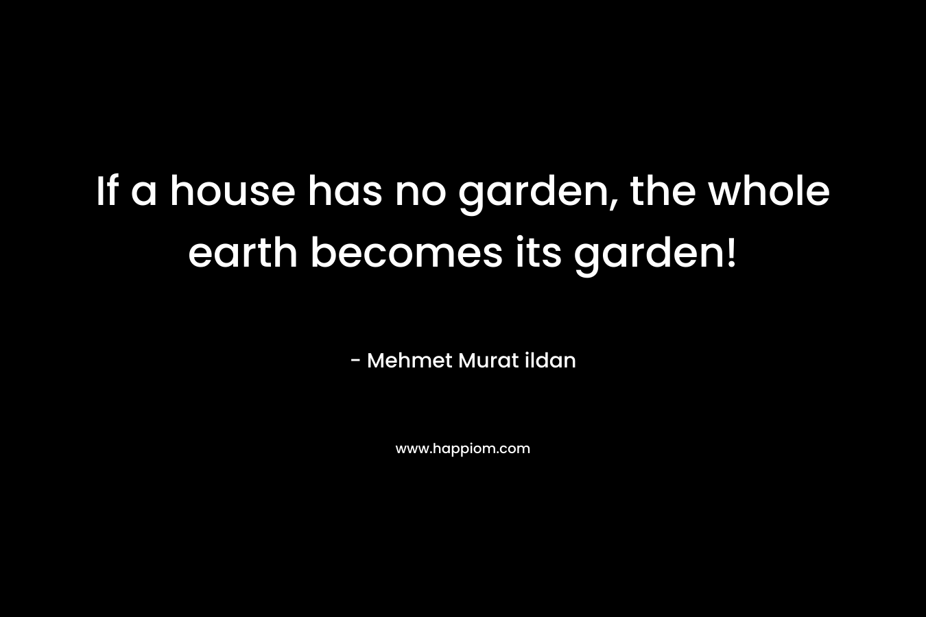 If a house has no garden, the whole earth becomes its garden! – Mehmet Murat ildan