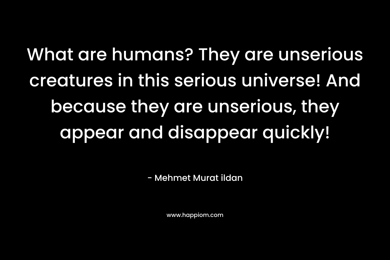 What are humans? They are unserious creatures in this serious universe! And because they are unserious, they appear and disappear quickly!
