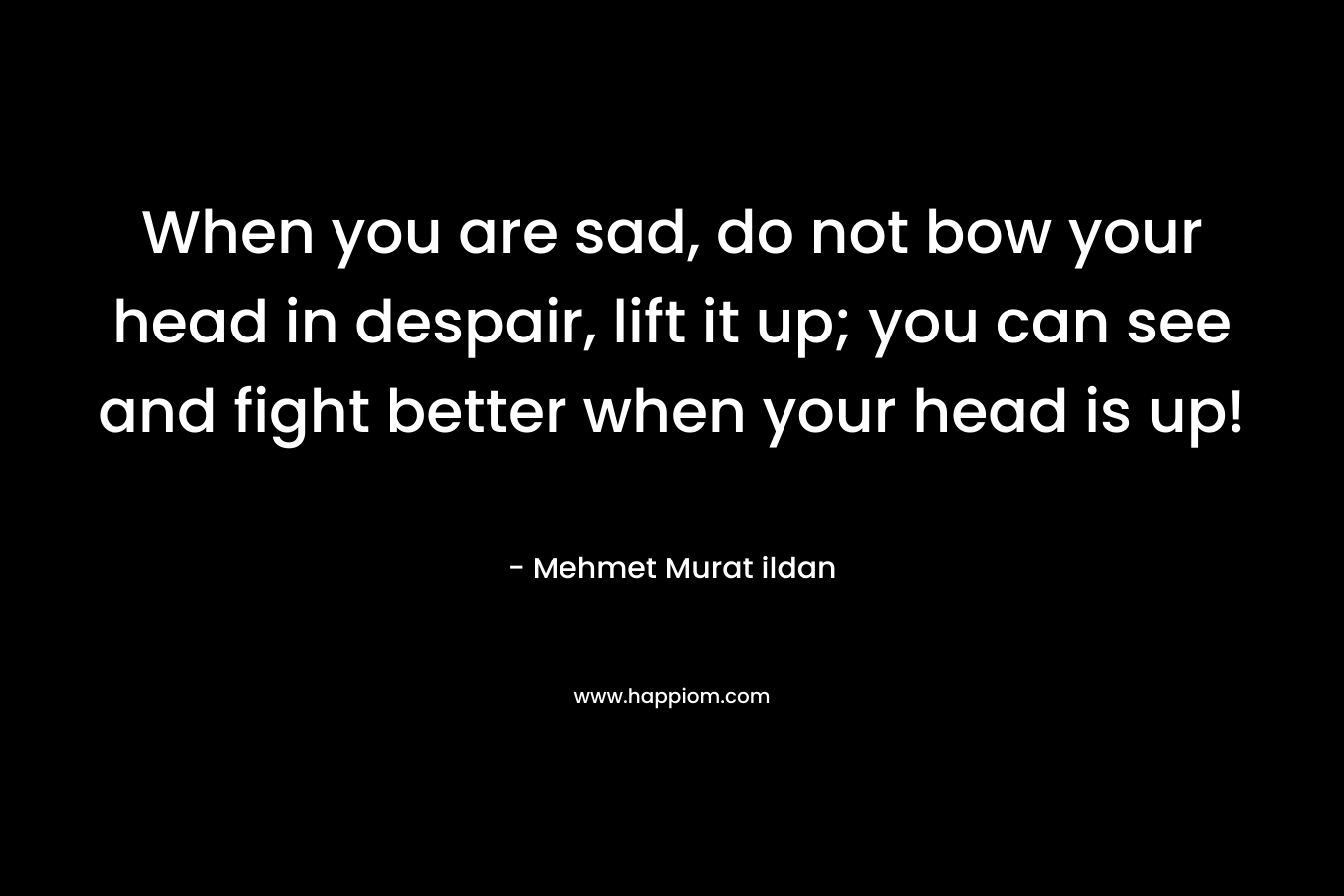When you are sad, do not bow your head in despair, lift it up; you can see and fight better when your head is up!