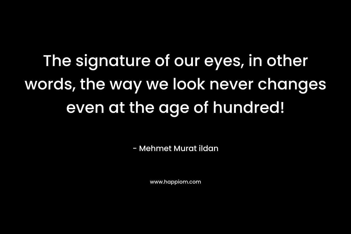 The signature of our eyes, in other words, the way we look never changes even at the age of hundred!