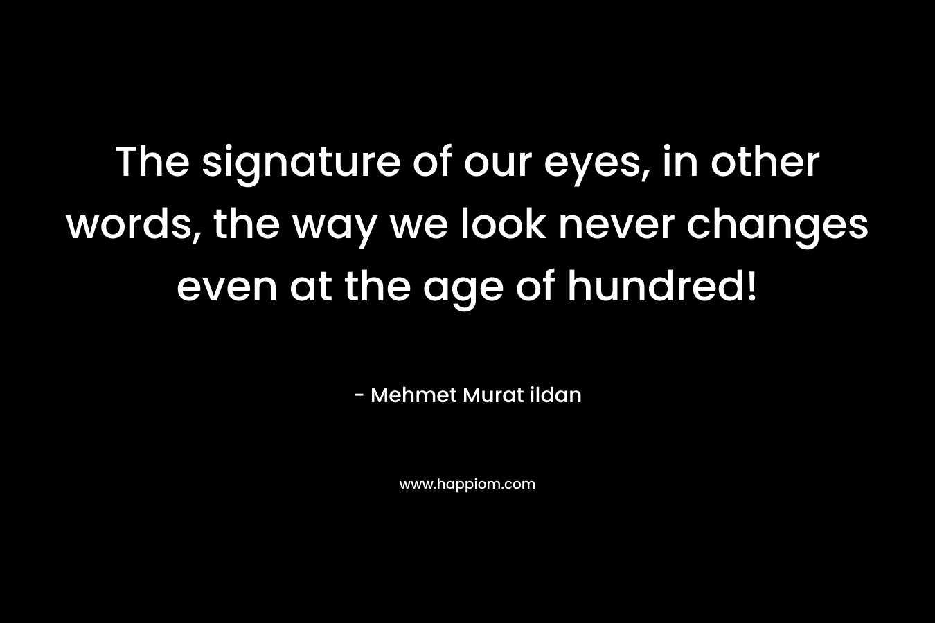 The signature of our eyes, in other words, the way we look never changes even at the age of hundred! – Mehmet Murat ildan