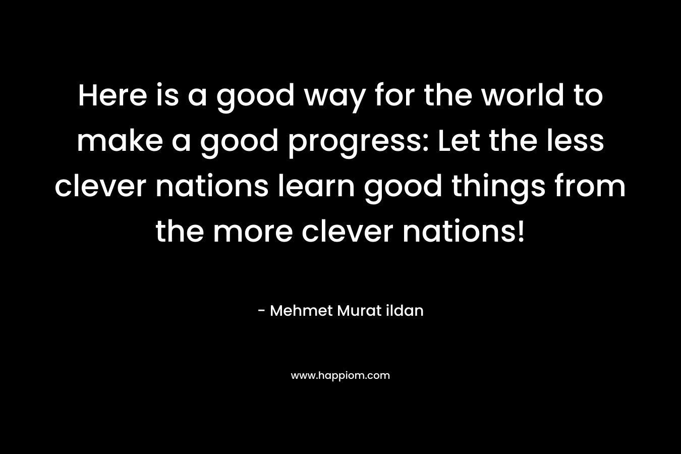 Here is a good way for the world to make a good progress: Let the less clever nations learn good things from the more clever nations! – Mehmet Murat ildan