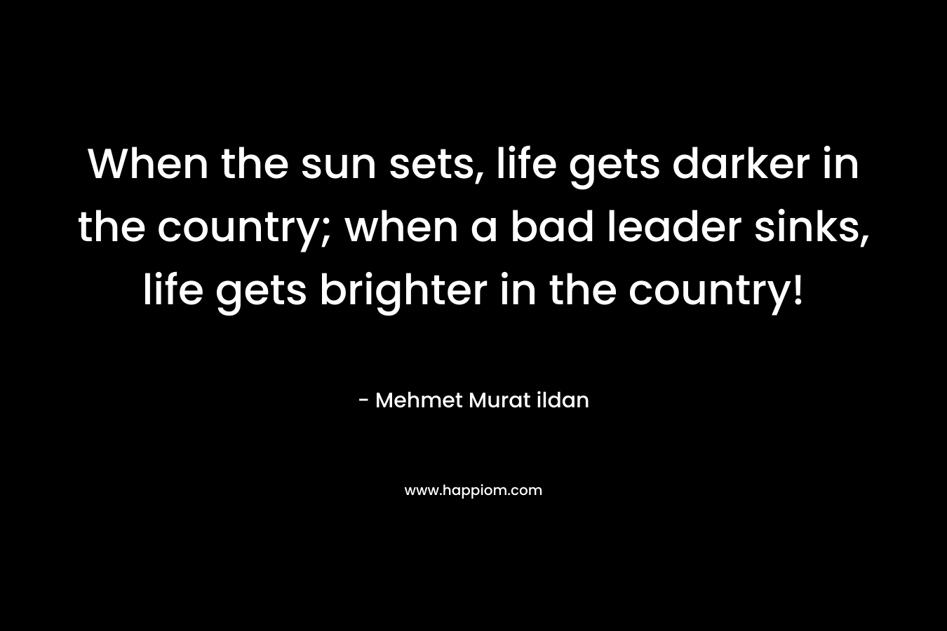 When the sun sets, life gets darker in the country; when a bad leader sinks, life gets brighter in the country! – Mehmet Murat ildan