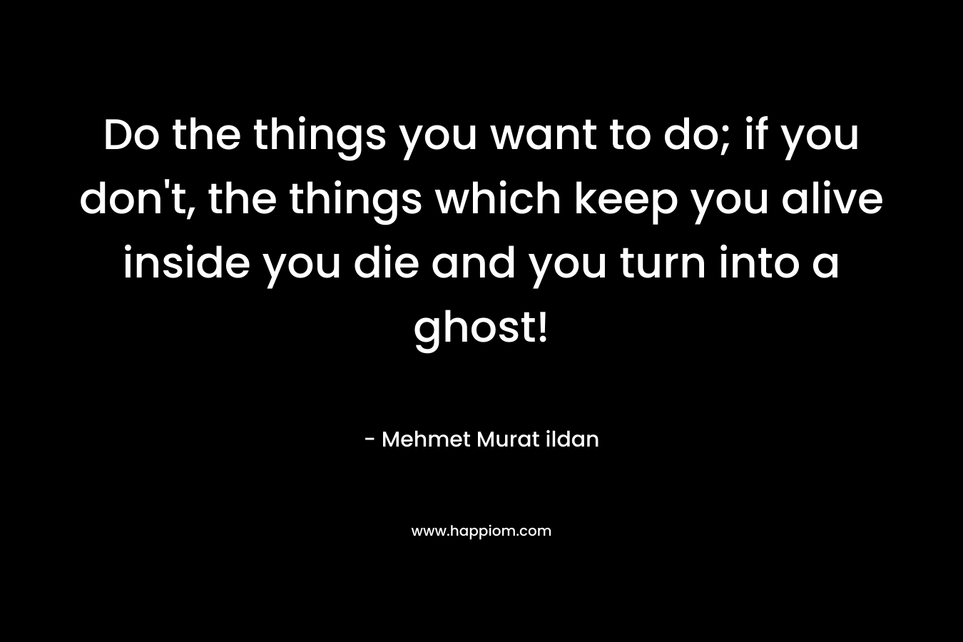 Do the things you want to do; if you don’t, the things which keep you alive inside you die and you turn into a ghost! – Mehmet Murat ildan