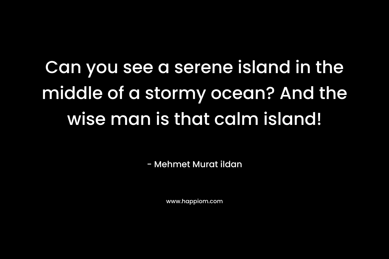 Can you see a serene island in the middle of a stormy ocean? And the wise man is that calm island! – Mehmet Murat ildan