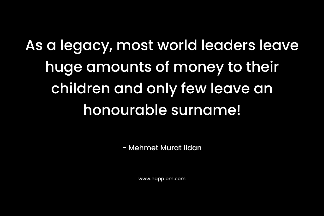 As a legacy, most world leaders leave huge amounts of money to their children and only few leave an honourable surname! – Mehmet Murat ildan