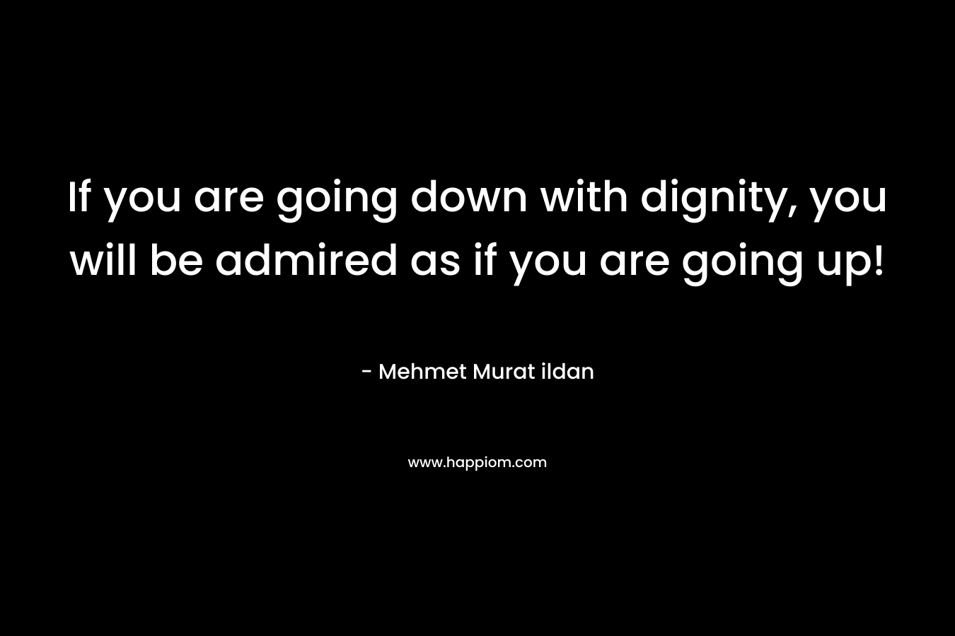 If you are going down with dignity, you will be admired as if you are going up! – Mehmet Murat ildan
