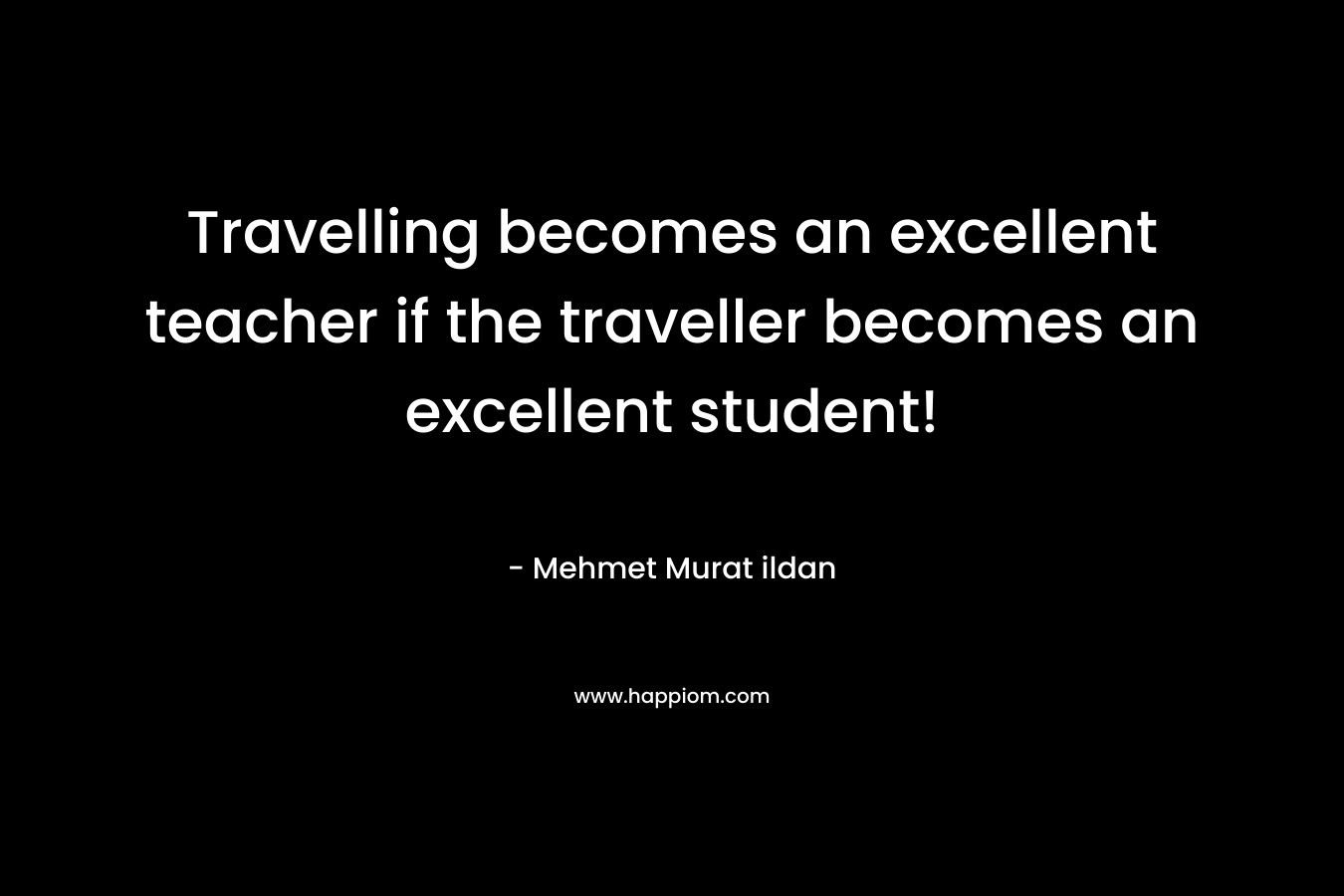 Travelling becomes an excellent teacher if the traveller becomes an excellent student! – Mehmet Murat ildan