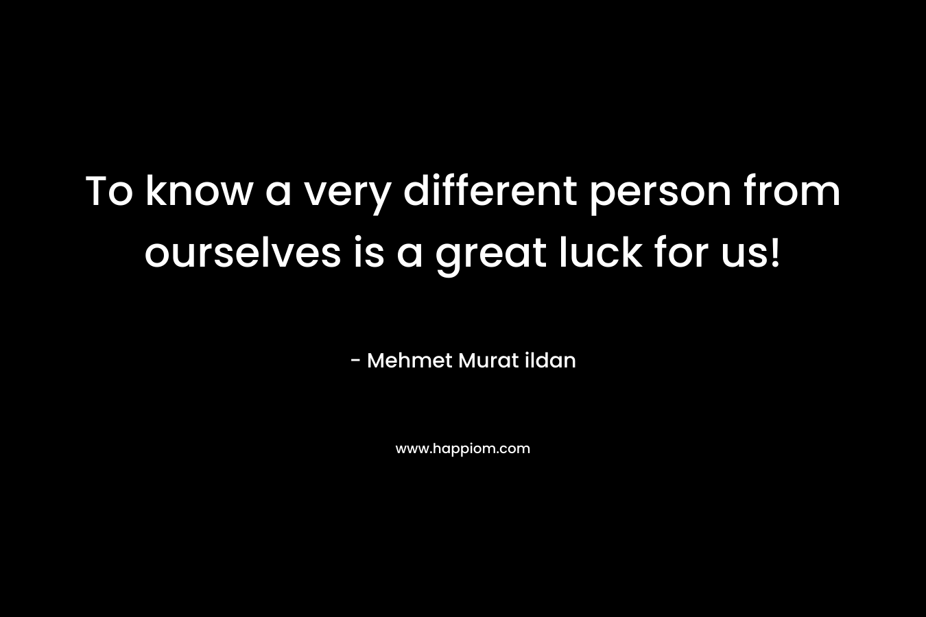 To know a very different person from ourselves is a great luck for us! – Mehmet Murat ildan