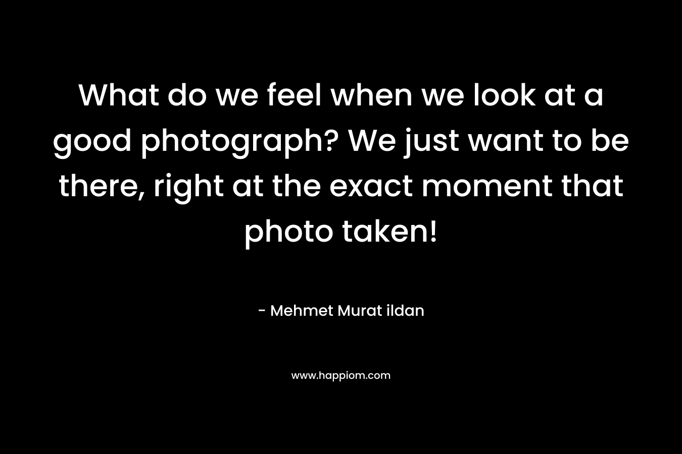 What do we feel when we look at a good photograph? We just want to be there, right at the exact moment that photo taken!