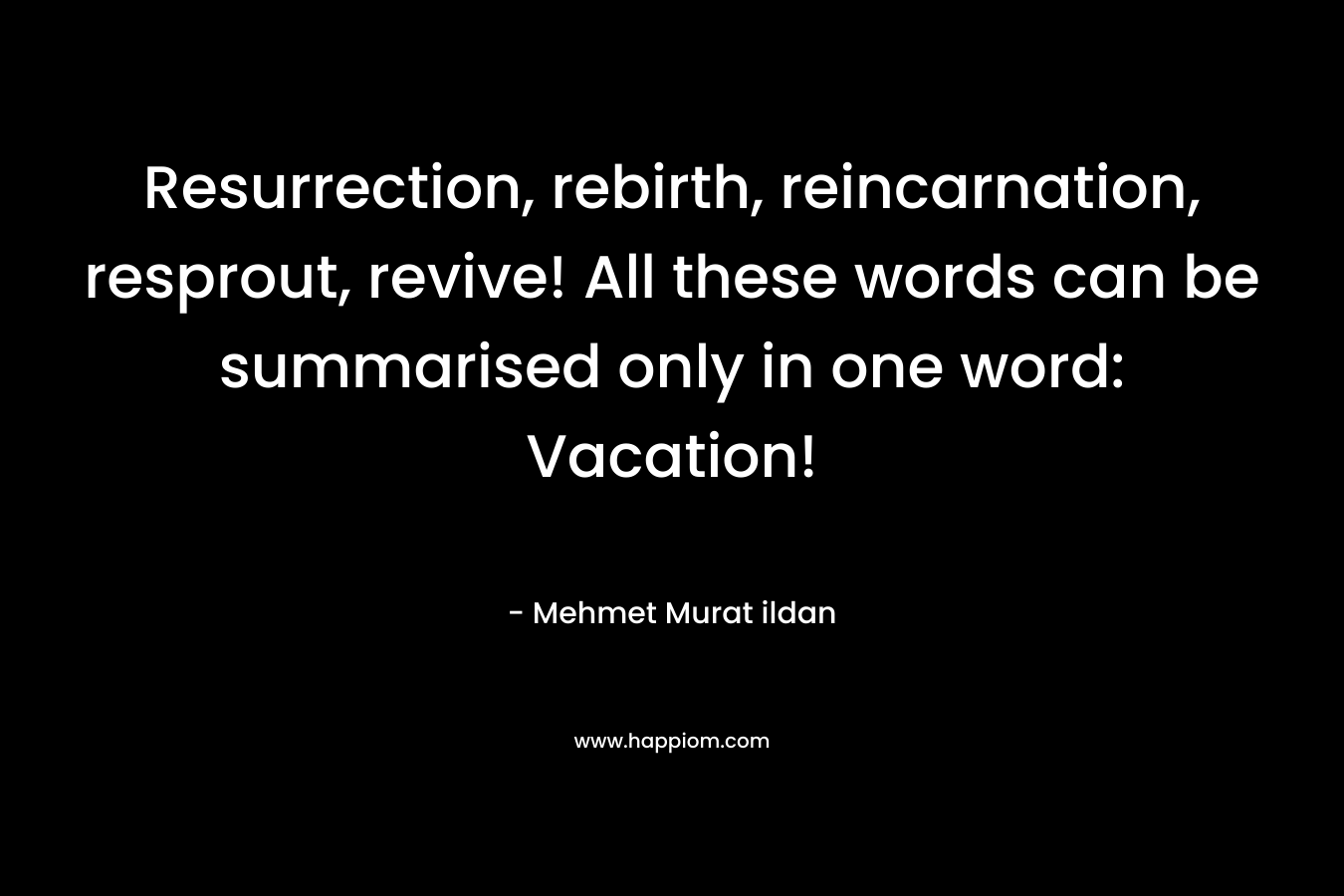 Resurrection, rebirth, reincarnation, resprout, revive! All these words can be summarised only in one word: Vacation! – Mehmet Murat ildan