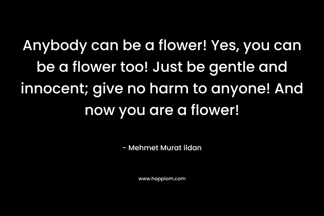 Anybody can be a flower! Yes, you can be a flower too! Just be gentle and innocent; give no harm to anyone! And now you are a flower! – Mehmet Murat ildan