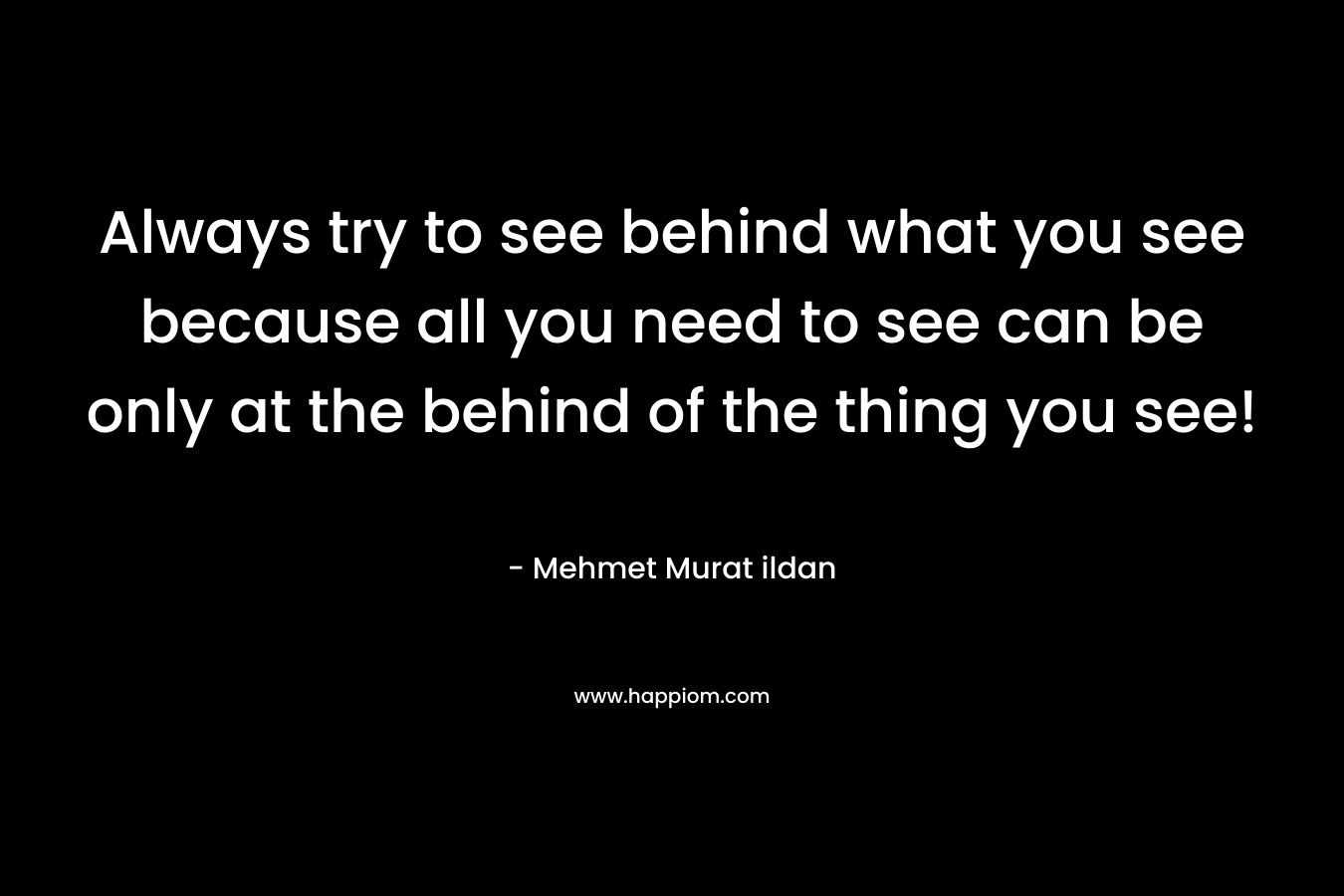 Always try to see behind what you see because all you need to see can be only at the behind of the thing you see!