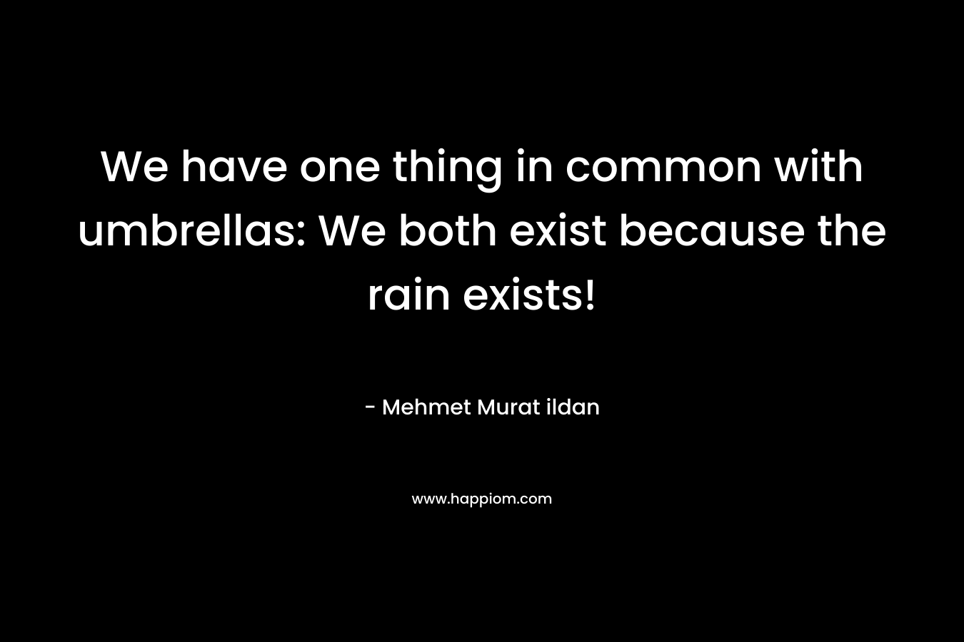We have one thing in common with umbrellas: We both exist because the rain exists! – Mehmet Murat ildan