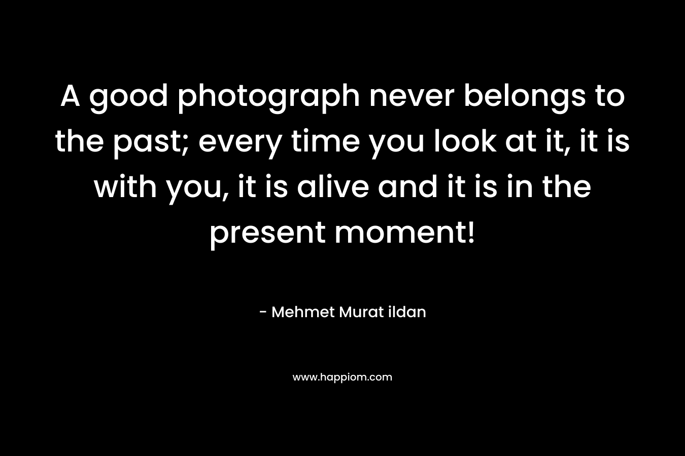 A good photograph never belongs to the past; every time you look at it, it is with you, it is alive and it is in the present moment! – Mehmet Murat ildan