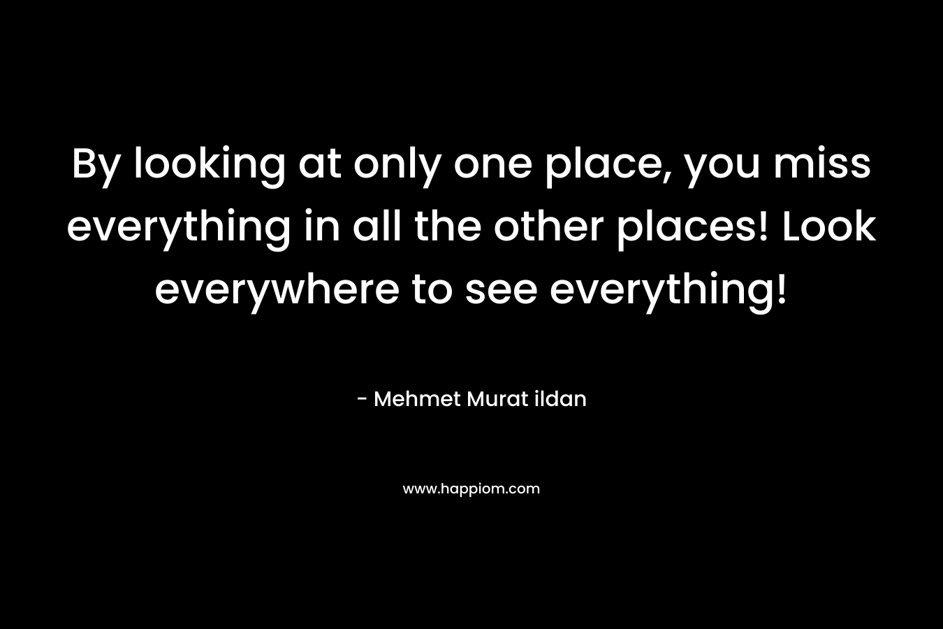 By looking at only one place, you miss everything in all the other places! Look everywhere to see everything! – Mehmet Murat ildan