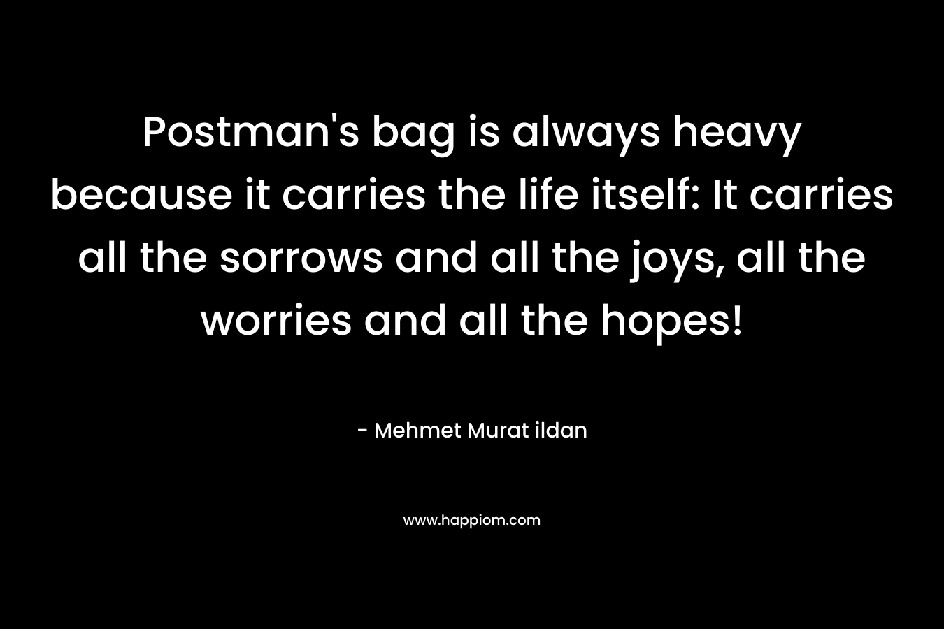 Postman’s bag is always heavy because it carries the life itself: It carries all the sorrows and all the joys, all the worries and all the hopes! – Mehmet Murat ildan