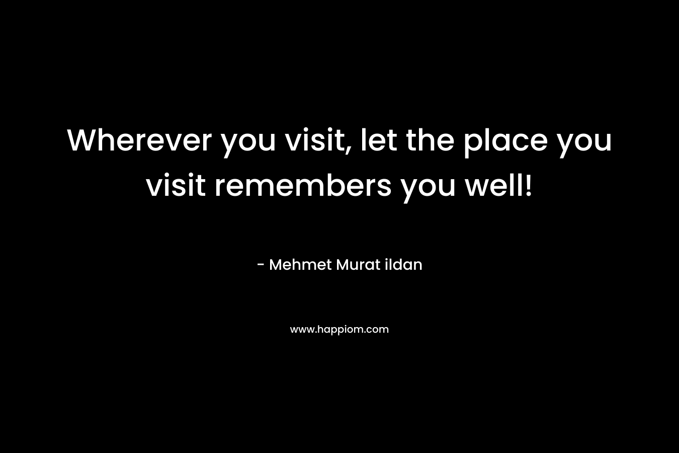 Wherever you visit, let the place you visit remembers you well! – Mehmet Murat ildan