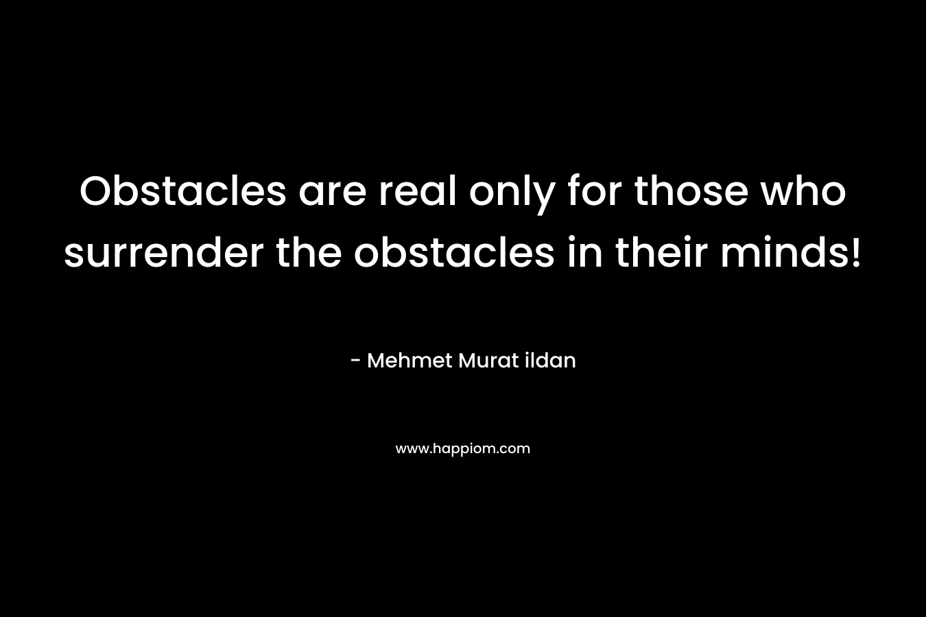 Obstacles are real only for those who surrender the obstacles in their minds! – Mehmet Murat ildan