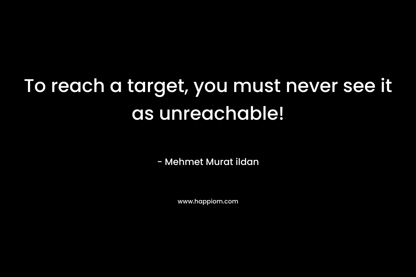 To reach a target, you must never see it as unreachable! – Mehmet Murat ildan