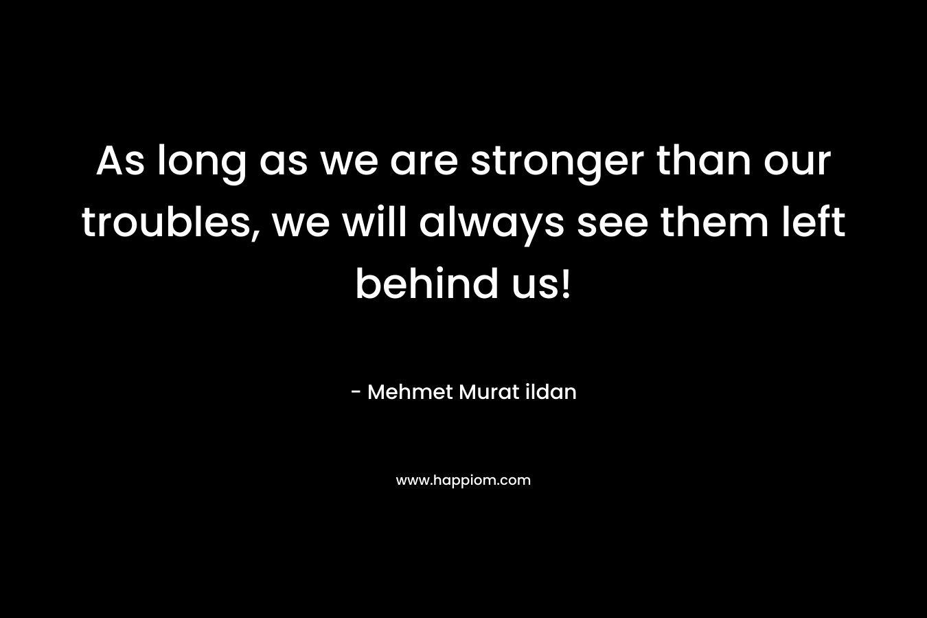 As long as we are stronger than our troubles, we will always see them left behind us! – Mehmet Murat ildan