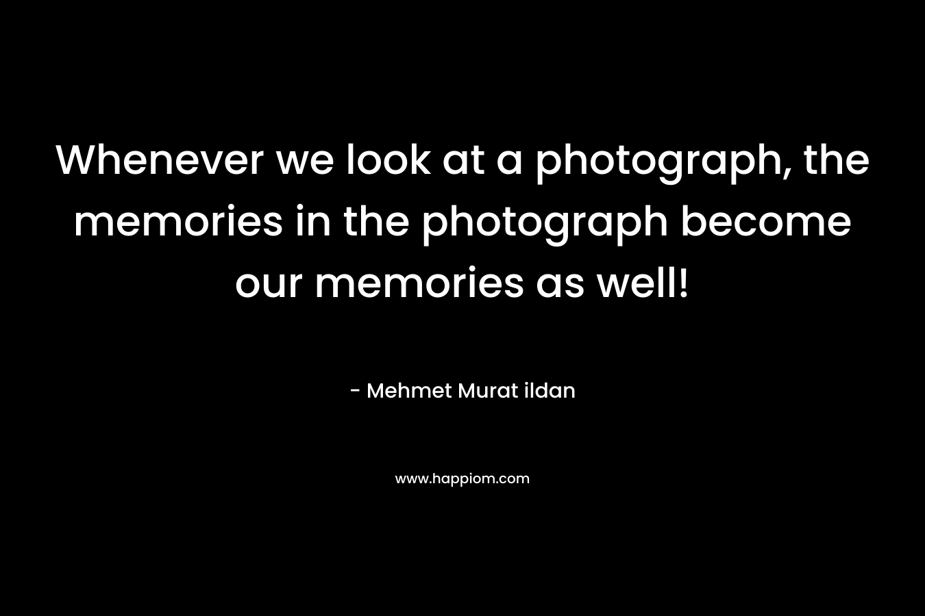 Whenever we look at a photograph, the memories in the photograph become our memories as well! – Mehmet Murat ildan