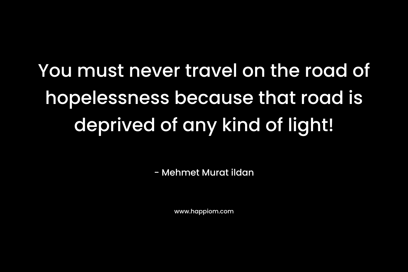 You must never travel on the road of hopelessness because that road is deprived of any kind of light! – Mehmet Murat ildan