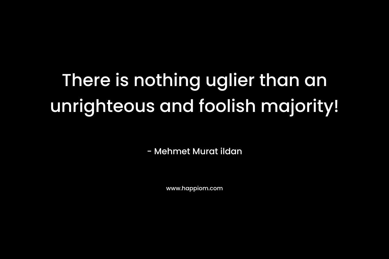 There is nothing uglier than an unrighteous and foolish majority! – Mehmet Murat ildan