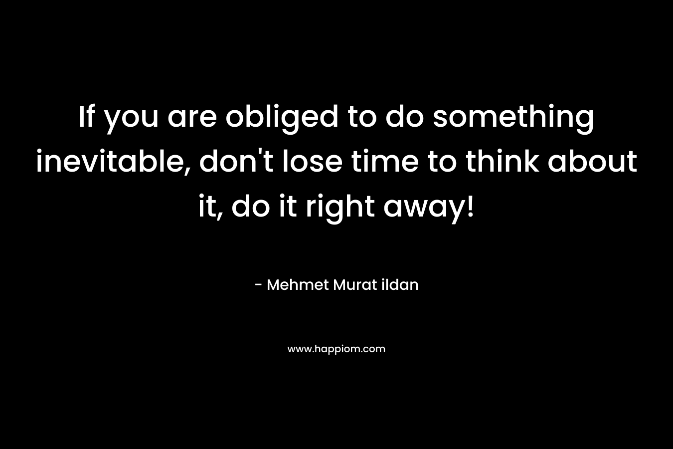 If you are obliged to do something inevitable, don't lose time to think about it, do it right away!