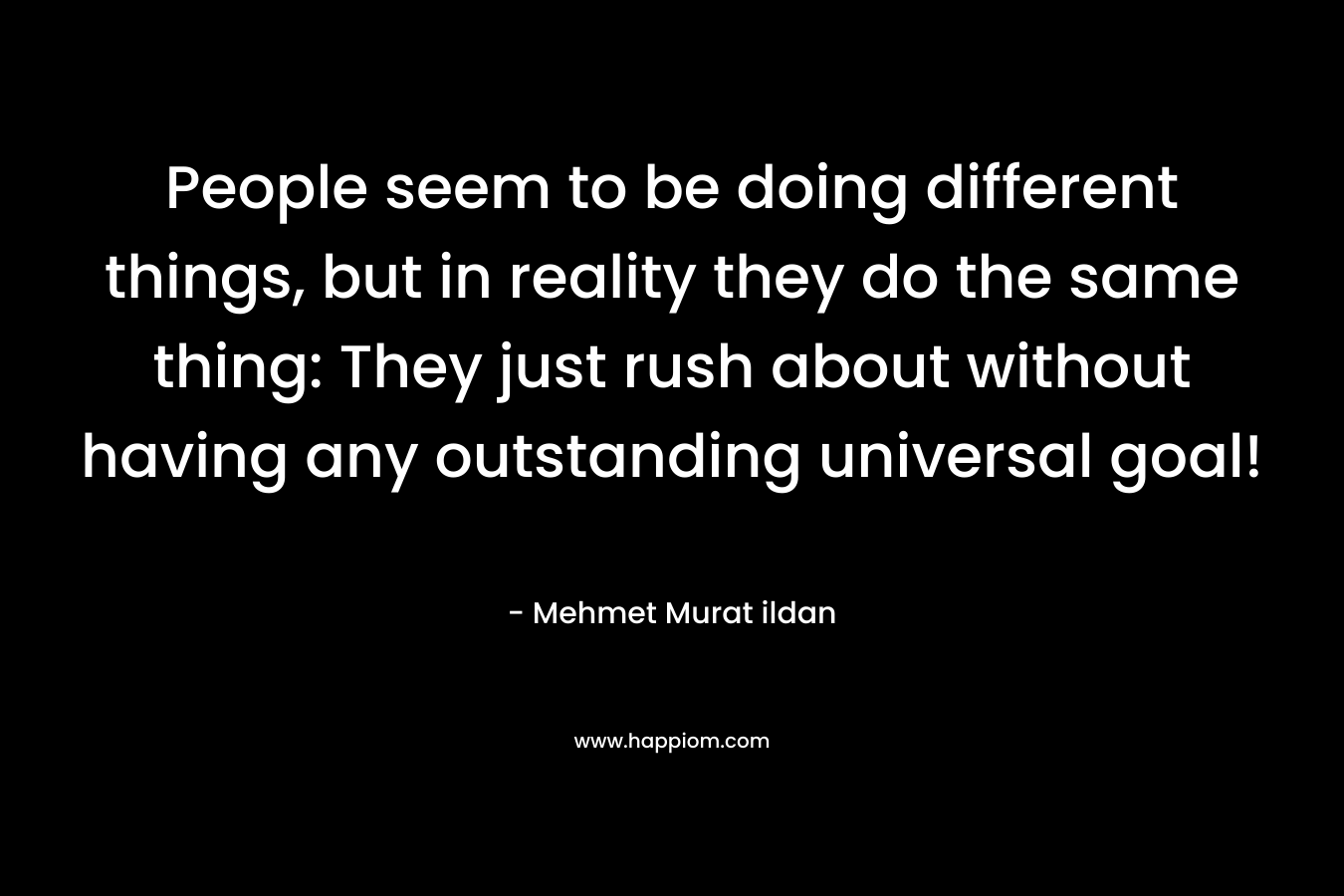 People seem to be doing different things, but in reality they do the same thing: They just rush about without having any outstanding universal goal! – Mehmet Murat ildan