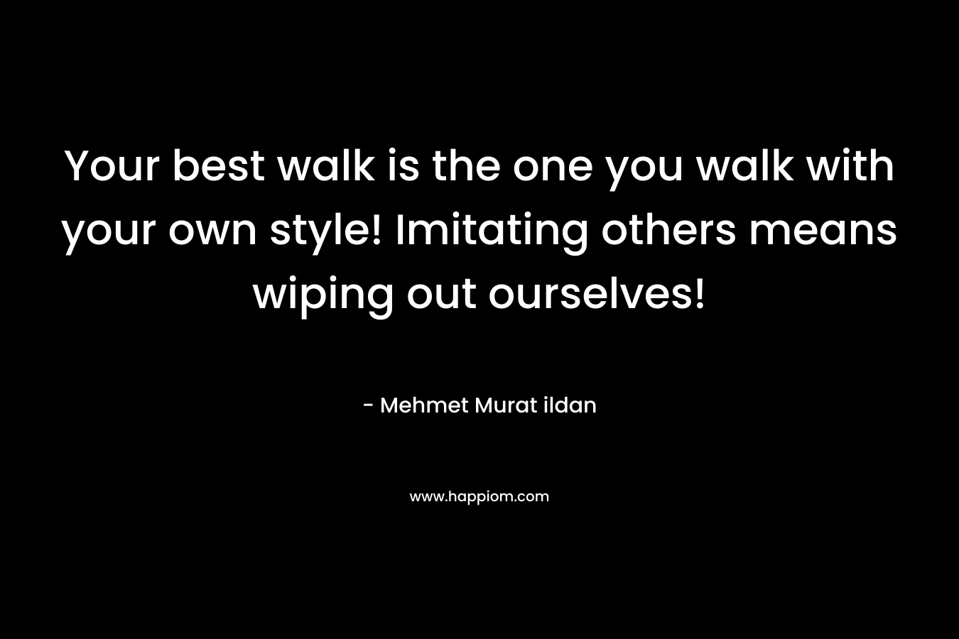 Your best walk is the one you walk with your own style! Imitating others means wiping out ourselves!