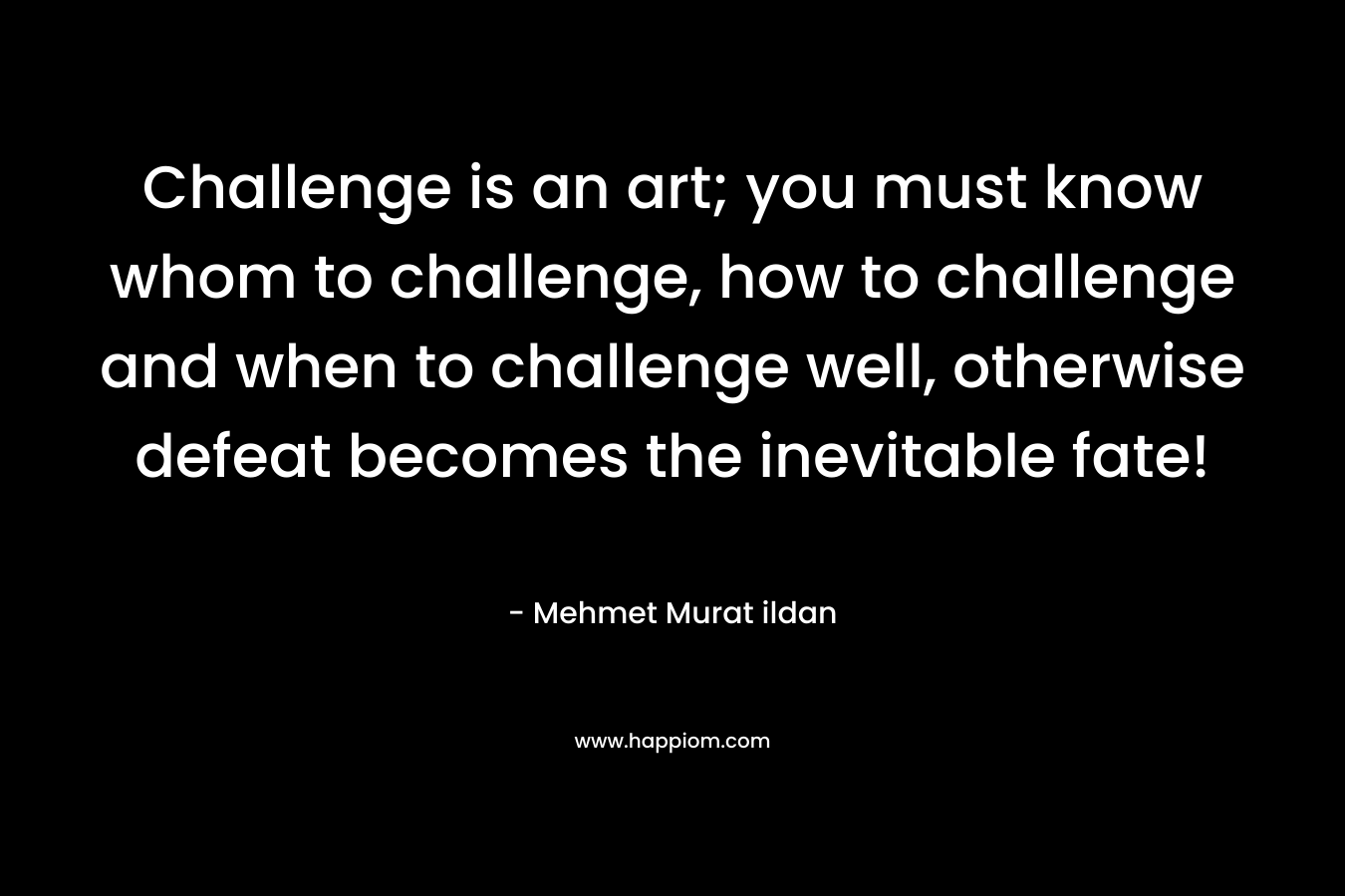 Challenge is an art; you must know whom to challenge, how to challenge and when to challenge well, otherwise defeat becomes the inevitable fate! – Mehmet Murat ildan