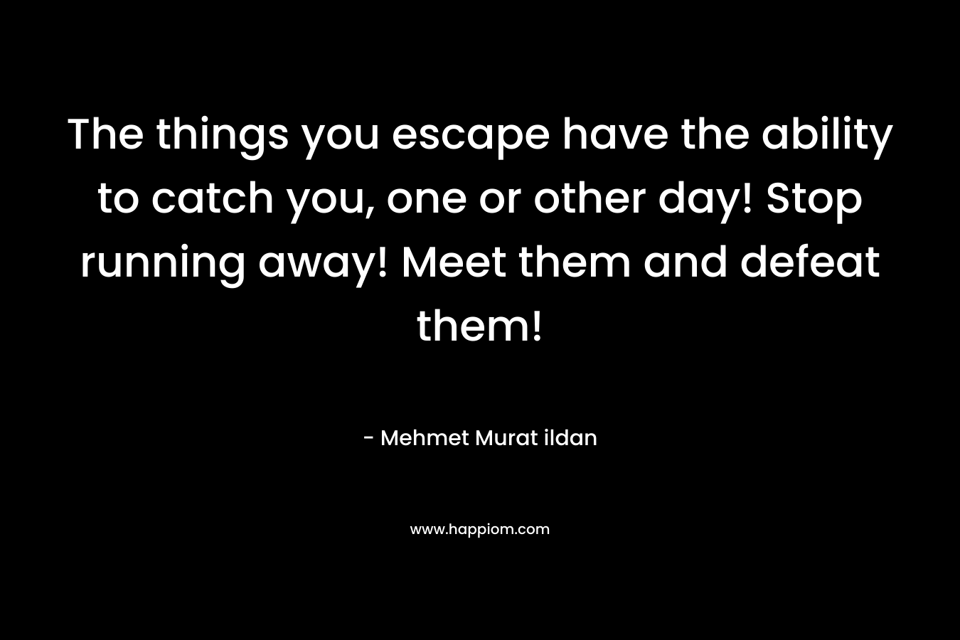 The things you escape have the ability to catch you, one or other day! Stop running away! Meet them and defeat them! – Mehmet Murat ildan