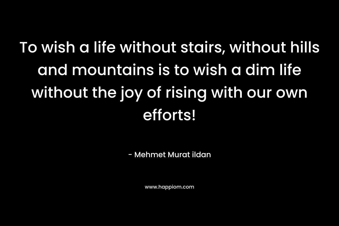 To wish a life without stairs, without hills and mountains is to wish a dim life without the joy of rising with our own efforts!