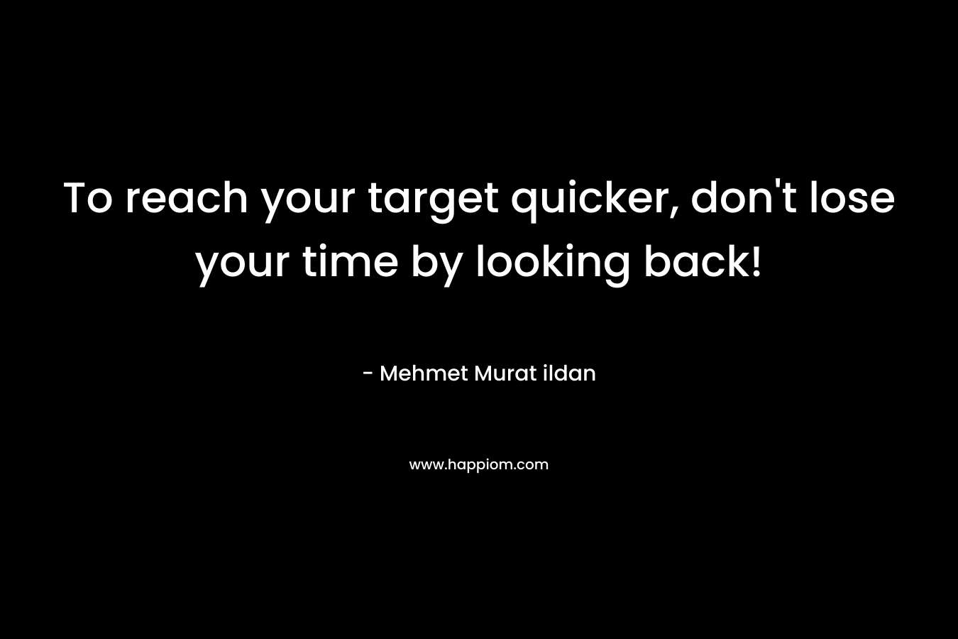 To reach your target quicker, don’t lose your time by looking back! – Mehmet Murat ildan