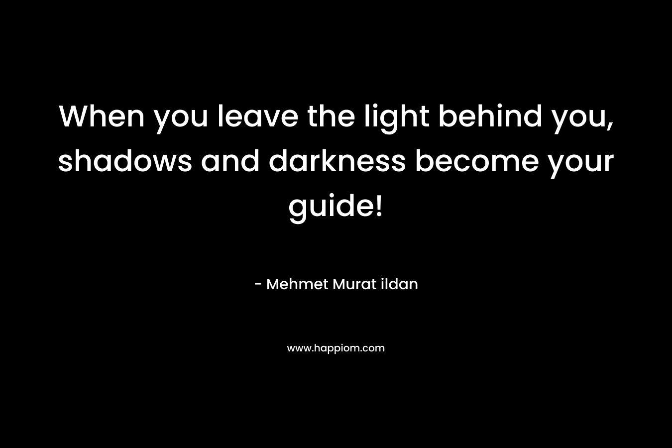 When you leave the light behind you, shadows and darkness become your guide! – Mehmet Murat ildan