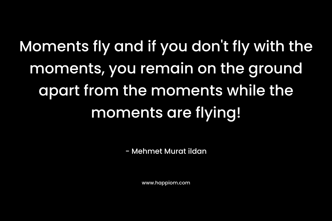 Moments fly and if you don't fly with the moments, you remain on the ground apart from the moments while the moments are flying!