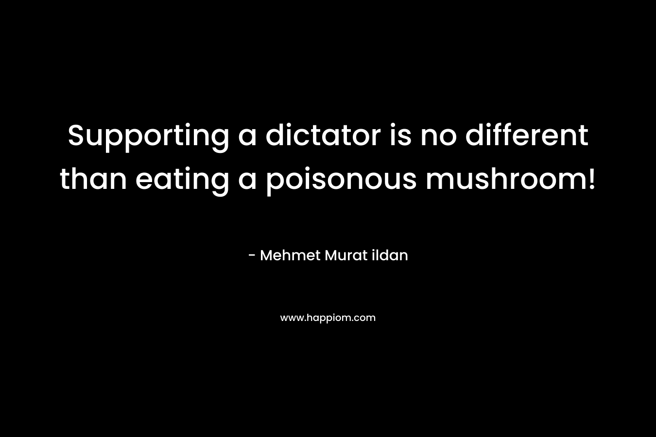 Supporting a dictator is no different than eating a poisonous mushroom! – Mehmet Murat ildan