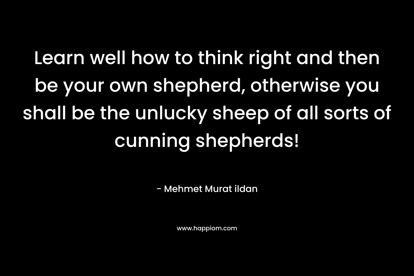 Learn well how to think right and then be your own shepherd, otherwise you shall be the unlucky sheep of all sorts of cunning shepherds! – Mehmet Murat ildan