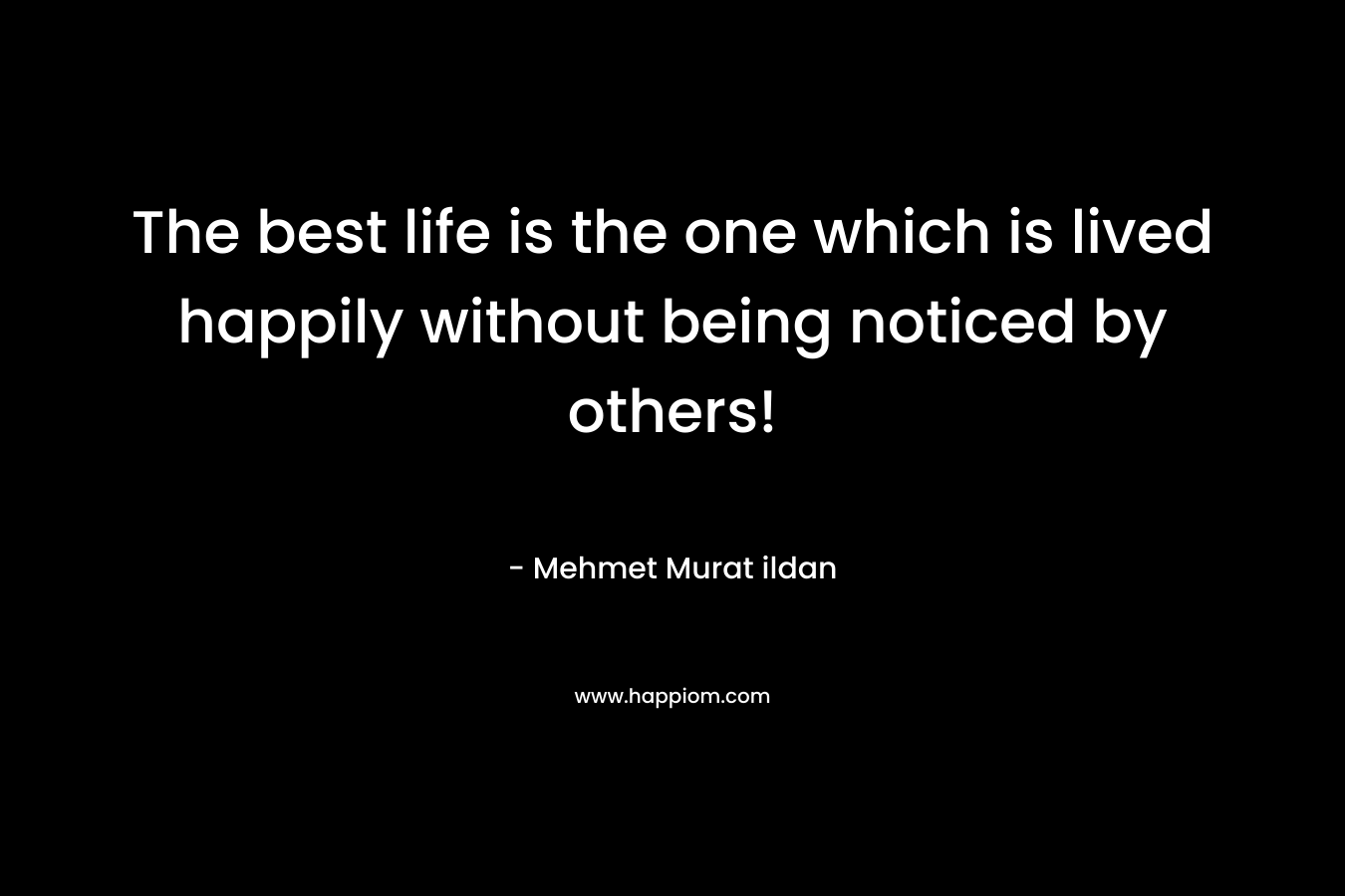 The best life is the one which is lived happily without being noticed by others! – Mehmet Murat ildan