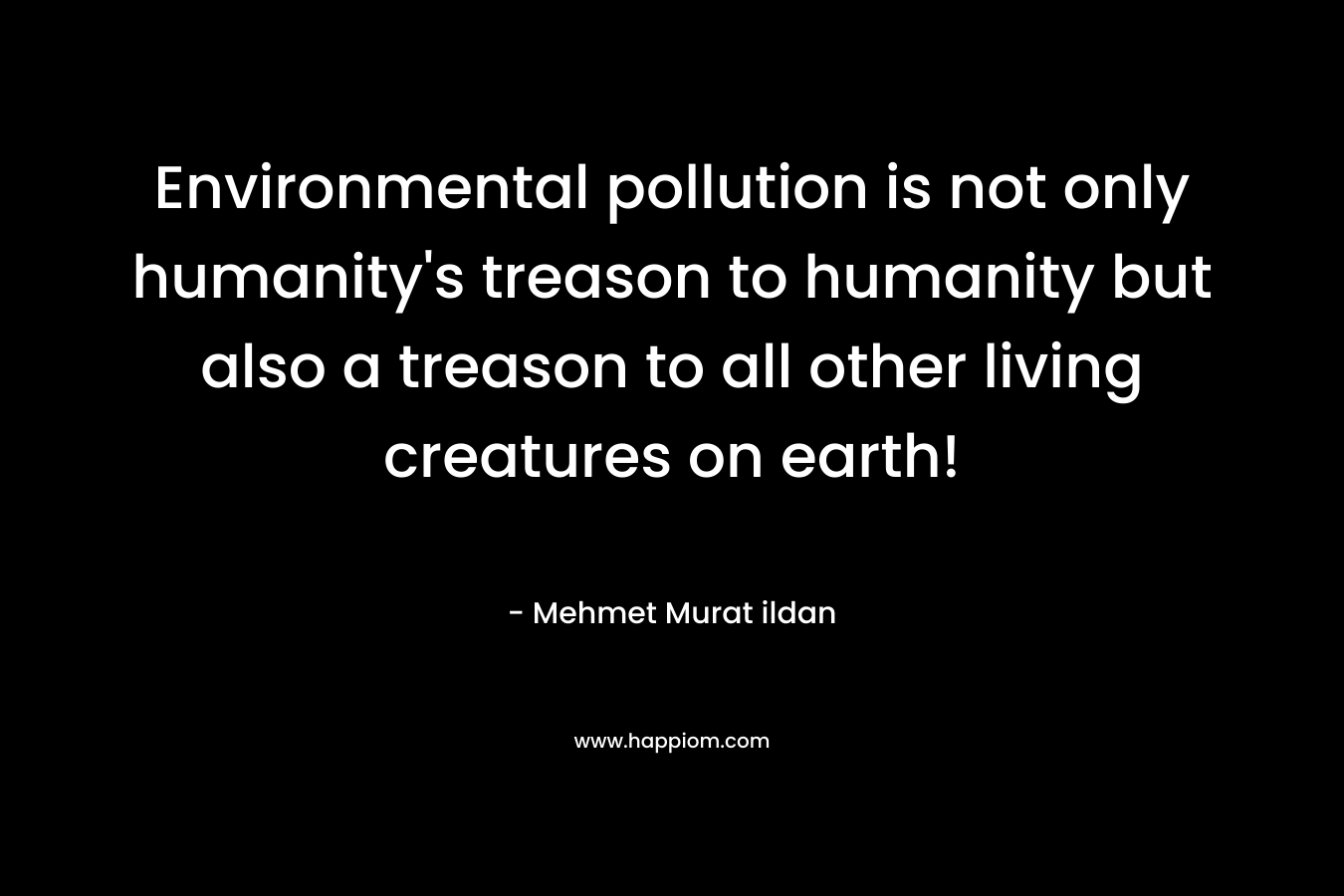 Environmental pollution is not only humanity’s treason to humanity but also a treason to all other living creatures on earth! – Mehmet Murat ildan