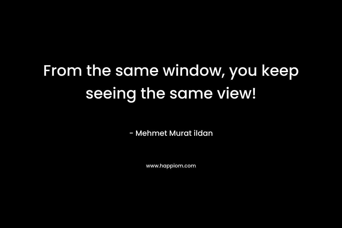 From the same window, you keep seeing the same view! – Mehmet Murat ildan