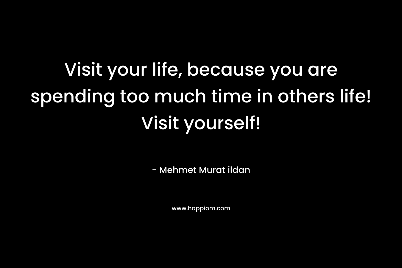 Visit your life, because you are spending too much time in others life! Visit yourself! – Mehmet Murat ildan